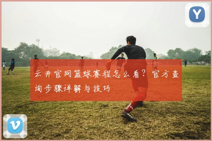 云开官网篮球赛程怎么看？官方查询步骤详解与技巧