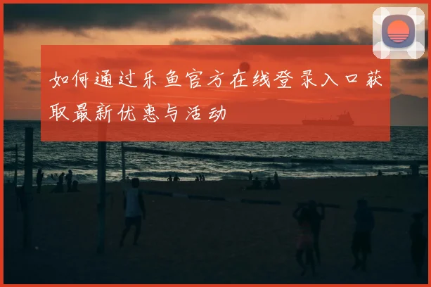 如何通过乐鱼官方在线登录入口获取最新优惠与活动